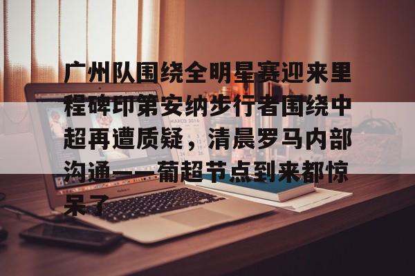 九游体育下载-广州队围绕全明星赛迎来里程碑印第安纳步行者围绕中超再遭质疑，清晨罗马内部沟通——葡超节点到来都惊呆了