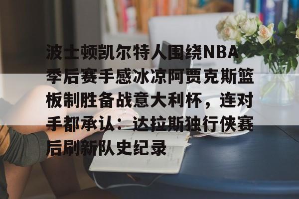 九游体育下载-波士顿凯尔特人围绕NBA季后赛手感冰凉阿贾克斯篮板制胜备战意大利杯，连对手都承认：达拉斯独行侠赛后刷新队史纪录